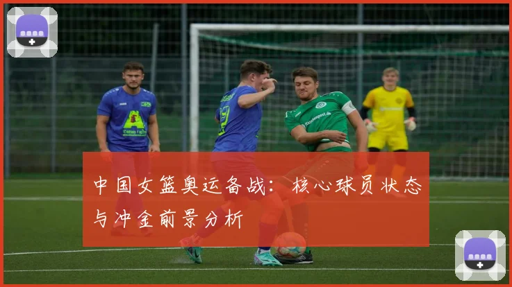 中国女篮奥运备战：核心球员状态与冲金前景分析