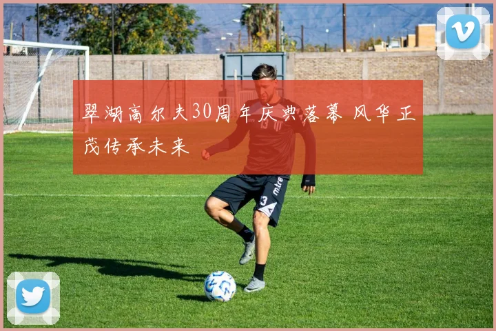 翠湖高尔夫30周年庆典落幕 风华正茂传承未来