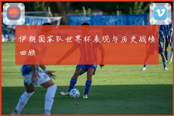 伊朗国家队世界杯表现与历史战绩回顾