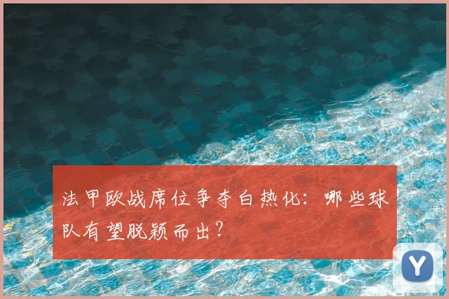 法甲欧战席位争夺白热化：哪些球队有望脱颖而出？