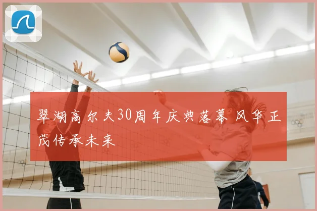 翠湖高尔夫30周年庆典落幕 风华正茂传承未来